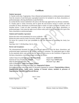 4
Certificate
Student Agreement
1. I hereby certify that, if appropriate, I have obtained and attached hereto a written permission statement
from the owner(s) of each third party copyrighted material to be included in my thesis, dissertation, or
professional paper, allowing distribution as specified below.
2. I certify that the version I submitted is the same as the final copy approved by my advisory committee.
3. I hereby grant to Amity University and its agents the non-exclusive license to archive and make
accessible my thesis, dissertation or professional paper in whole or in part in all forms of media, now or
hereafter known. I retain all other ownership rights to the copyright of the thesis, dissertation, or
professional paper. I also retain the right to use in future works (such as articles or books) all or part of the
thesis, dissertation or professional paper.
Student and Committee Agreement
Release the entire work immediately for access worldwide – Y/N
Release the entire work for Amity University, NOIDA, access only – Y/N
No access for a period of one year (extendable by one year increment by contacting the Amity Law
School).
Start Date: Feb 17, 2014End Date: Feb 16, 2019
Review and Acceptance:
The aforementioned document has been reviewed and approved to meet the thesis, dissertation, and
professional paper requirement by the student’s supervisory committee. The undersigned agree to abide
by the statements above, and confirm that this Approval Form serves as the Certificate of Approval for
the thesis, dissertation, or professional paper including the Preface.
Author's Name (Use full legal name): KUNAL BASU Student ID: A3256113116
Semester & Year of Graduation: VI/2016 Degree Type: LLB (3 year)
Major & Option(If applicable): NA Document Type: .docx
Name of Department: Amity Law School, NOIDA
Thesis, Dissertation or Professional Paper Title: Fingerprint Evidence
Keywords or phrases concerning subject of document (separated by commas): Fingerprinting evidence,
fingerprinting history, India, courts, typology of forensic science, methods & processes of
fingerprinting, National Crime Records Bureau
_______________ Feb 17, 2014
Student Signature Date
____________________________ ____________________________
Faculty Signature & Date Director, Amity Law School, NOIDA
 