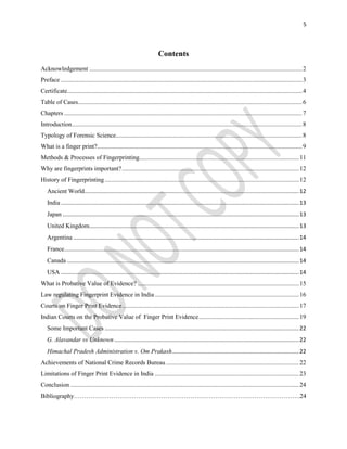 5
Contents
Acknowledgement ........................................................................................................................................2
Preface ..........................................................................................................................................................3
Certificate......................................................................................................................................................4
Table of Cases...............................................................................................................................................6
Chapters ........................................................................................................................................................7
Introduction...................................................................................................................................................8
Typology of Forensic Science.......................................................................................................................8
What is a finger print?...................................................................................................................................9
Methods & Processes of Fingerprinting......................................................................................................11
Why are fingerprints important?.................................................................................................................12
History of Fingerprinting............................................................................................................................12
Ancient World.........................................................................................................................................12
India ........................................................................................................................................................13
Japan .......................................................................................................................................................13
United Kingdom......................................................................................................................................13
Argentina ................................................................................................................................................14
France......................................................................................................................................................14
Canada ....................................................................................................................................................14
USA ........................................................................................................................................................14
What is Probative Value of Evidence? .......................................................................................................15
Law regulating Fingerprint Evidence in India ............................................................................................16
Courts on Finger Print Evidence.................................................................................................................17
Indian Courts on the Probative Value of Finger Print Evidence................................................................19
Some Important Cases ............................................................................................................................22
G. Alavandar vs Unknown......................................................................................................................22
Himachal Pradesh Administration v. Om Prakash.................................................................................22
Achievements of National Crime Records Bureau.....................................................................................22
Limitations of Finger Print Evidence in India ............................................................................................23
Conclusion ..................................................................................................................................................24
Bibliography……………………………………………………………………………………………….24
 