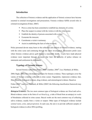 8
Introduction
The collection of forensic evidence and the application of forensic sciences have become
essential to criminal investigations and prosecutions. Forensic evidence fulfills several roles in
criminal investigations (Fisher, 2004i
):
 Prove a crime has been committed or establish key elements of a crime;
 Place the suspect in contact with the victim or with the crime scene;
 Establish the identity of persons associated with a crime;
 Exonerate the innocent;
 Corroborate a victim‘s testimony;
 Assist in establishing the facts of what occurred;
Police personnel devote many hours to the collection and analysis of forensic evidence, starting
with the crime scene and continuing through the entire investigation. Prosecutors prefer cases
where forensic evidence proves guilt beyond a reasonable doubt. Courts have made physical
evidence more important through decisions that limit the authority of police reliance on
statements and confessions by defendants.
Typology of Forensic Science
Several forensic authorities (Fisher, 2004ii
; Gardner, 2004iii
; Lee, Palmbach, & Miller,
2004; Ragle, 2002) have developed typologies for forensic evidence. These typologies cover the
variety of forensic evidence collected at crime scenes: fingerprints, impression evidence, hair,
fiber, firearms, biological evidence, drug evidence, and entomological evidence. Based on
Fisher (2004iv
) and Lee, Palmbach, & Miller (2004v
) the following classification framework may
be derived:
Biological Evidence: The two most common types of biological evidence are blood and saliva.
Blood evidence comes in the form of wet blood (e.g., a tube of blood from an autopsy) or swabs
of bloodstains collected at crime scenes. Buccal swabs are the most common way of collecting
saliva evidence, usually from a victim or suspect. Other types of biological evidence include
seminal stains, urine, and perspiration. In each case, the aim is to provide sufficient samples of
biological evidence to allow DNA profiling.
 