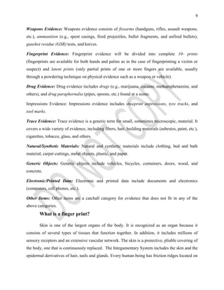 9
Weapons Evidence: Weapons evidence consists of firearms (handguns, rifles, assault weapons,
etc.), ammunition (e.g., spent casings, fired projectiles, bullet fragments, and unfired bullets),
gunshot residue (GSR) tests, and knives.
Fingerprint Evidence: Fingerprint evidence will be divided into complete 10- prints
(fingerprints are available for both hands and palms as in the case of fingerprinting a victim or
suspect) and latent prints (only partial prints of one or more fingers are available, usually
through a powdering technique on physical evidence such as a weapon or vehicle).
Drug Evidence: Drug evidence includes drugs (e.g., marijuana, cocaine, methamphetamine, and
others), and drug paraphernalia (pipes, spoons, etc.) found at a scene.
Impressions Evidence: Impressions evidence includes shoeprint impressions, tyre tracks, and
tool marks.
Trace Evidence: Trace evidence is a generic term for small, sometimes microscopic, material. It
covers a wide variety of evidence, including fibers, hair, building materials (asbestos, paint, etc.),
cigarettes, tobacco, glass, and others.
Natural/Synthetic Materials: Natural and synthetic materials include clothing, bed and bath
material, carpet cuttings, metal objects, plastic, and paper.
Generic Objects: Generic objects include vehicles, bicycles, containers, doors, wood, and
concrete.
Electronic/Printed Data: Electronic and printed data include documents and electronics
(computers, cell phones, etc.).
Other Items: Other items are a catchall category for evidence that does not fit in any of the
above categories.
What is a finger print?
Skin is one of the largest organs of the body. It is recognized as an organ because it
consists of several types of tissues that function together. In addition, it includes millions of
sensory receptors and an extensive vascular network. The skin is a protective, pliable covering of
the body, one that is continuously replaced. The Integumentary System includes the skin and the
epidermal derivatives of hair, nails and glands. Every human being has friction ridges located on
 
