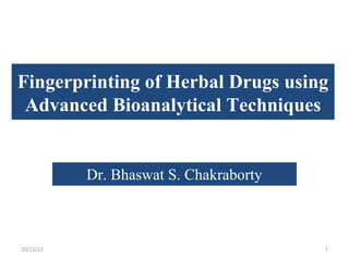 Fingerprinting of Herbal Drugs using
 Advanced Bioanalytical Techniques


           Dr. Bhaswat S. Chakraborty



10/12/12                                1
 