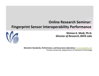 Online Research Seminar:
Fingerprint Sensor Interoperability Performance
                                                      Shimon K. Modi, Ph.D.
                                                      Shimon K Modi Ph D
                                            Director of Research, BSPA Labs



       Biometric Standards, Performance, and Assurance Laboratory | www.bspalabs.org
                                  Purdue University, Department of Industrial Technology
 