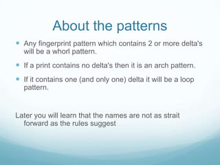 About the patterns
 Any fingerprint pattern which contains 2 or more delta's
will be a whorl pattern.
 If a print contains no delta's then it is an arch pattern.
 If it contains one (and only one) delta it will be a loop
pattern.
Later you will learn that the names are not as strait
forward as the rules suggest
 