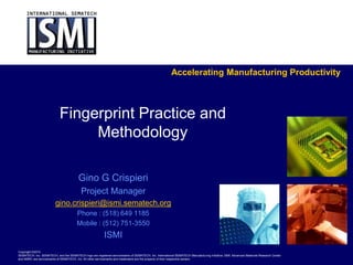 Accelerating Manufacturing Productivity



                            Fingerprint Practice and
                                 Methodology

                                         Gino G Crispieri
                                           Project Manager
                         gino.crispieri@ismi.sematech.org
                                        Phone : (518) 649 1185
                                        Mobile : (512) 751-3550
                                                           ISMI
Copyright ©2010
SEMATECH, Inc. SEMATECH, and the SEMATECH logo are registered servicemarks of SEMATECH, Inc. International SEMATECH Manufacturing Initiative, ISMI, Advanced Materials Research Center
and AMRC are servicemarks of SEMATECH, Inc. All other servicemarks and trademarks are the property of their respective owners.
 