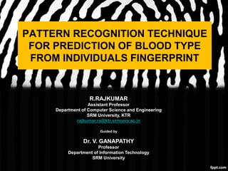 PATTERN RECOGNITION TECHNIQUE
FOR PREDICTION OF BLOOD TYPE
FROM INDIVIDUALS FINGERPRINT
R.RAJKUMAR
Assistant Professor
Department of Computer Science and Engineering
SRM University, KTR
rajkumar.ra@ktr.srmuniv.ac.in
Guided by
Dr. V. GANAPATHY
Professor
Department of Information Technology
SRM University
 