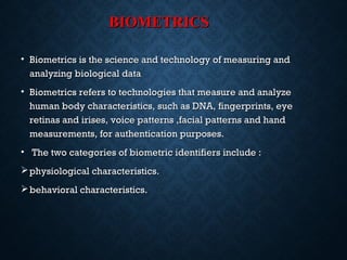 BIOMETRICSBIOMETRICS
• Biometrics is the science and technology of measuring andBiometrics is the science and technology of measuring and
analyzing biological dataanalyzing biological data
• Biometrics refers to technologies that measure and analyzeBiometrics refers to technologies that measure and analyze
human body characteristics, such as DNA, fingerprints, eyehuman body characteristics, such as DNA, fingerprints, eye
retinas and irises, voice patterns ,facial patterns and handretinas and irises, voice patterns ,facial patterns and hand
measurements, for authentication purposes.measurements, for authentication purposes.
• The two categories of biometric identifiers include :The two categories of biometric identifiers include :
physiological characteristics.physiological characteristics.
behavioral characteristics.behavioral characteristics.
 