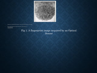• Fingerprints are distinguished by Minutiae, which are some abnormal points on the ridges.Fingerprints are distinguished by Minutiae, which are some abnormal points on the ridges.
• The two most prominent local ridge characteristics, called minutiae, areThe two most prominent local ridge characteristics, called minutiae, are
1) ridge ending and1) ridge ending and
2) ridge bifurcation.2) ridge bifurcation.
Fig 1. A fingerprint image acquired by an Optical
Sensor
 