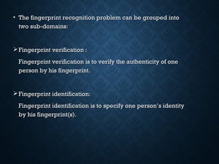 • The fingerprint recognition problem can be grouped intoThe fingerprint recognition problem can be grouped into
two sub-domains:two sub-domains:
Fingerprint verification :Fingerprint verification :
Fingerprint verification is to verify the authenticity of oneFingerprint verification is to verify the authenticity of one
person by his fingerprint.person by his fingerprint.
Fingerprint identification:Fingerprint identification:
Fingerprint identification is to specify one person’s identityFingerprint identification is to specify one person’s identity
by his fingerprint(s).by his fingerprint(s).
 
