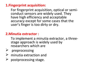 1.Fingerprint acquisition:
For fingerprint acquisition, optical or semiconduct sensors are widely used. They
have high efficiency and acceptable
accuracy except for some cases that the
user’s finger is too dirty or dry.
2.Minutia extractor :
To implement a minutia extractor, a threestage approach is widely used by
researchers which are
 preprocessing
 minutia extraction and
 postprocessing stage.

 