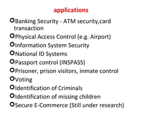 applications
Banking Security - ATM security,card
transaction
Physical Access Control (e.g. Airport)
Information System Security
National ID Systems
Passport control (INSPASS)
Prisoner, prison visitors, inmate control
Voting
Identification of Criminals
Identification of missing children
Secure E-Commerce (Still under research)

 