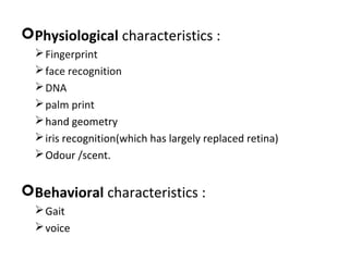 Physiological characteristics :
 Fingerprint
 face recognition
 DNA
 palm print
 hand geometry
 iris recognition(which has largely replaced retina)
 Odour /scent.

Behavioral characteristics :
 Gait
 voice

 