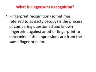 What is Fingerprint Recognition?
• Fingerprint recognition (sometimes
referred to as dactyloscopy) is the process
of comparing questioned and known
fingerprint against another fingerprint to
determine if the impressions are from the
same finger or palm.

 