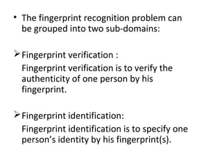 • The fingerprint recognition problem can
be grouped into two sub-domains:
 Fingerprint verification :
Fingerprint verification is to verify the
authenticity of one person by his
fingerprint.
 Fingerprint identification:
Fingerprint identification is to specify one
person’s identity by his fingerprint(s).

 