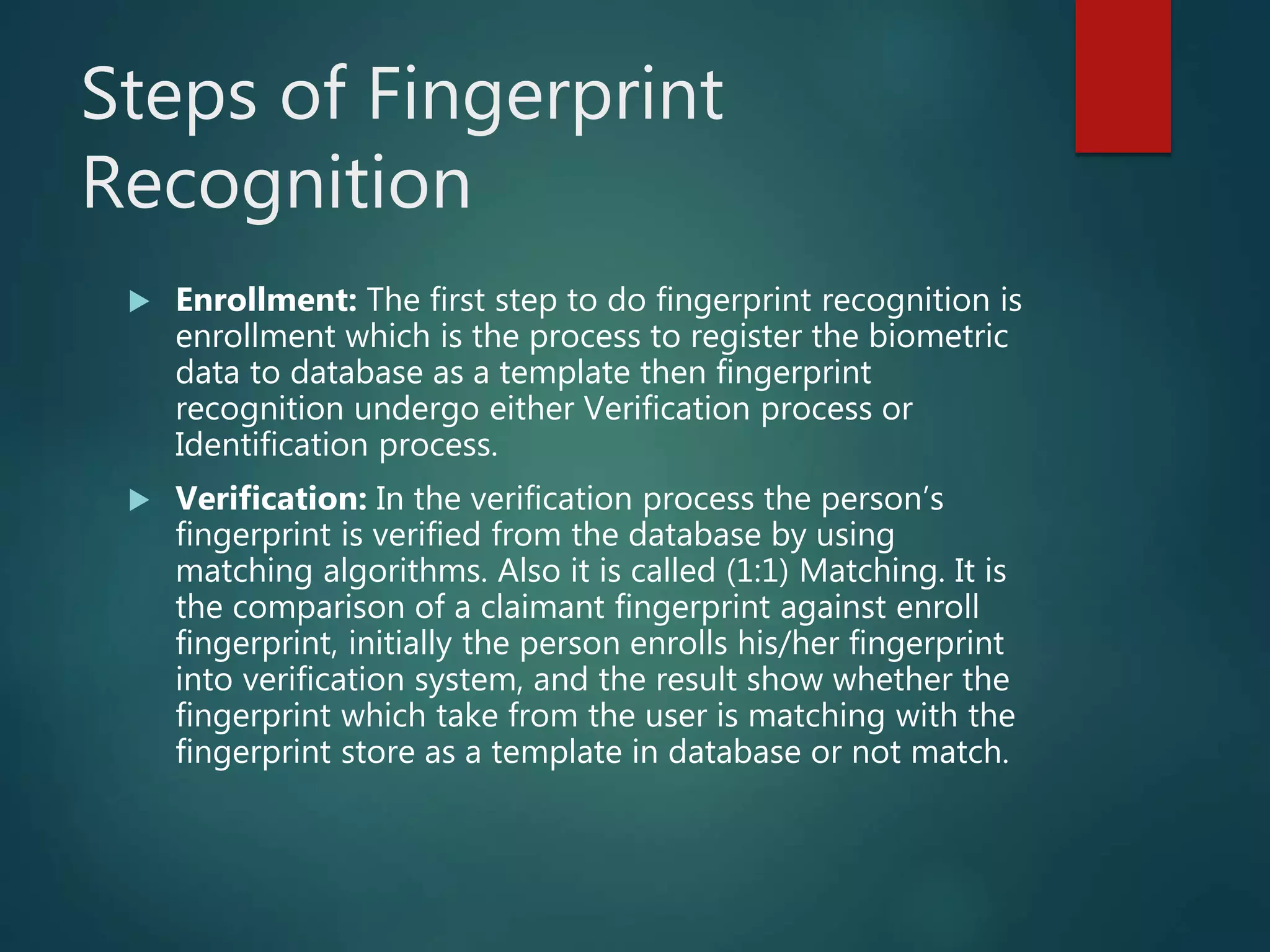 Steps of Fingerprint
Recognition
 Enrollment: The first step to do fingerprint recognition is
enrollment which is the process to register the biometric
data to database as a template then fingerprint
recognition undergo either Verification process or
Identification process.
 Verification: In the verification process the person’s
fingerprint is verified from the database by using
matching algorithms. Also it is called (1:1) Matching. It is
the comparison of a claimant fingerprint against enroll
fingerprint, initially the person enrolls his/her fingerprint
into verification system, and the result show whether the
fingerprint which take from the user is matching with the
fingerprint store as a template in database or not match.
 