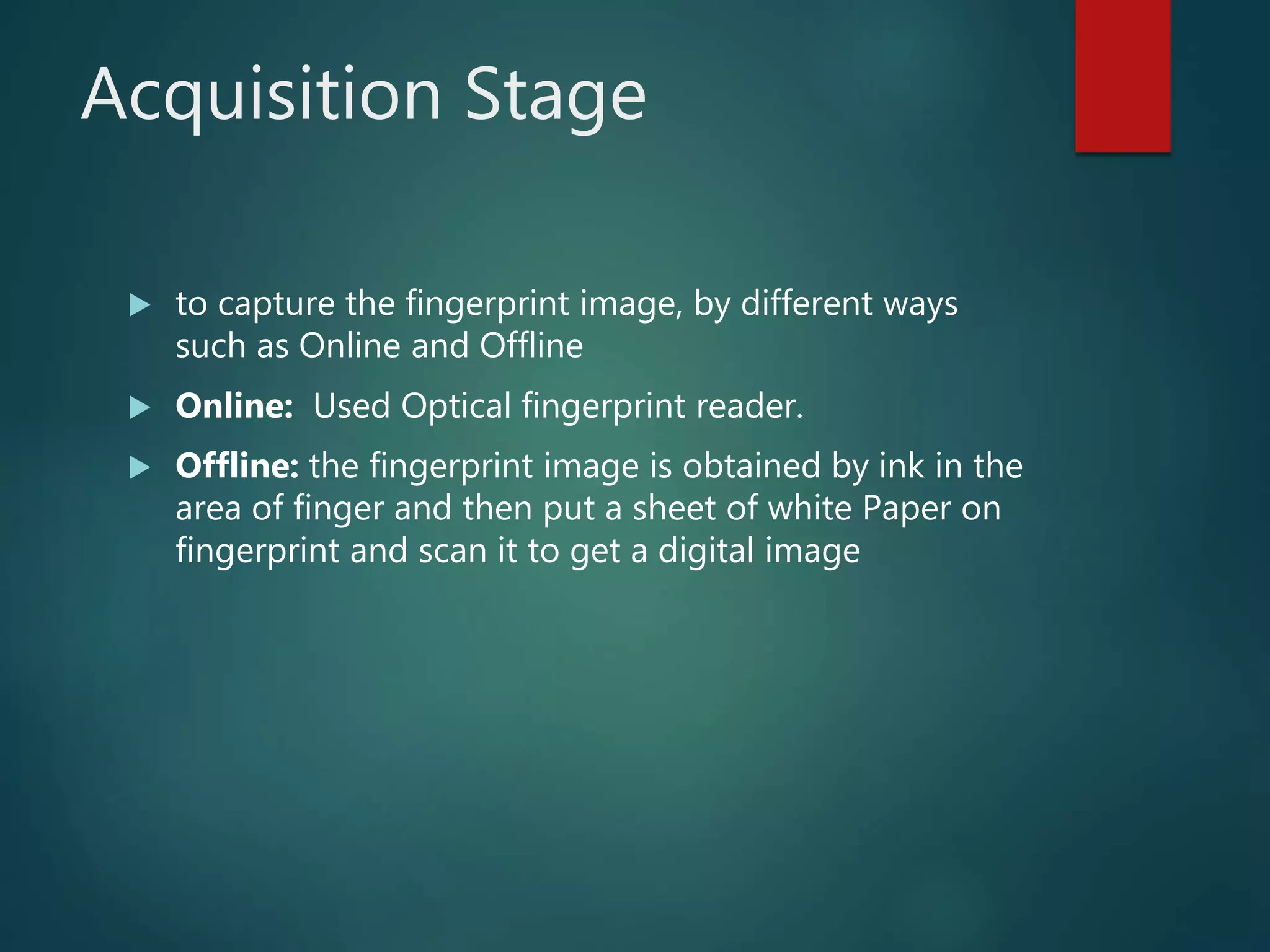 Acquisition Stage
 to capture the fingerprint image, by different ways
such as Online and Offline
 Online: Used Optical fingerprint reader.
 Offline: the fingerprint image is obtained by ink in the
area of finger and then put a sheet of white Paper on
fingerprint and scan it to get a digital image
 