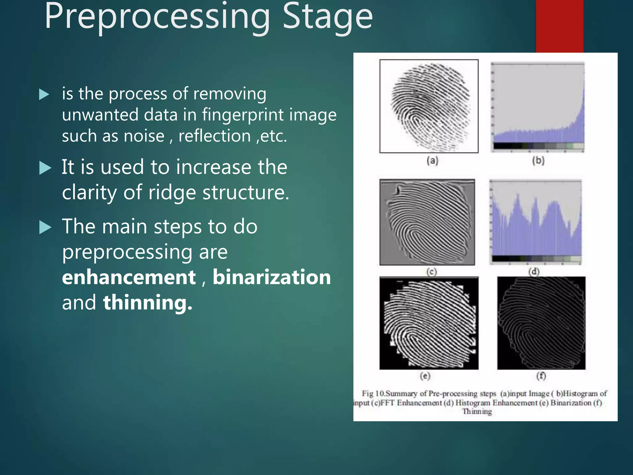 Preprocessing Stage
 is the process of removing
unwanted data in fingerprint image
such as noise , reflection ,etc.
 It is used to increase the
clarity of ridge structure.
 The main steps to do
preprocessing are
enhancement , binarization
and thinning.
 