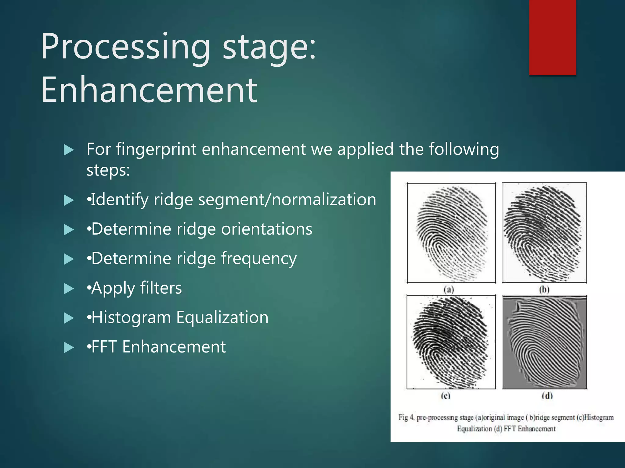 Processing stage:
Enhancement
 For fingerprint enhancement we applied the following
steps:
 •Identify ridge segment/normalization
 •Determine ridge orientations
 •Determine ridge frequency
 •Apply filters
 •Histogram Equalization
 •FFT Enhancement
 