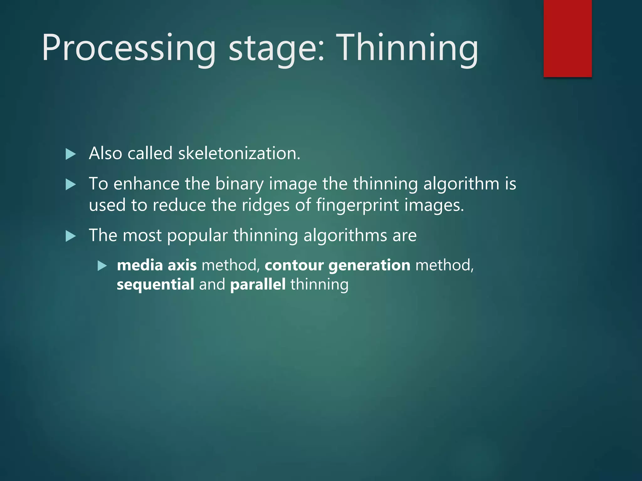 Processing stage: Thinning
 Also called skeletonization.
 To enhance the binary image the thinning algorithm is
used to reduce the ridges of fingerprint images.
 The most popular thinning algorithms are
 media axis method, contour generation method,
sequential and parallel thinning
 