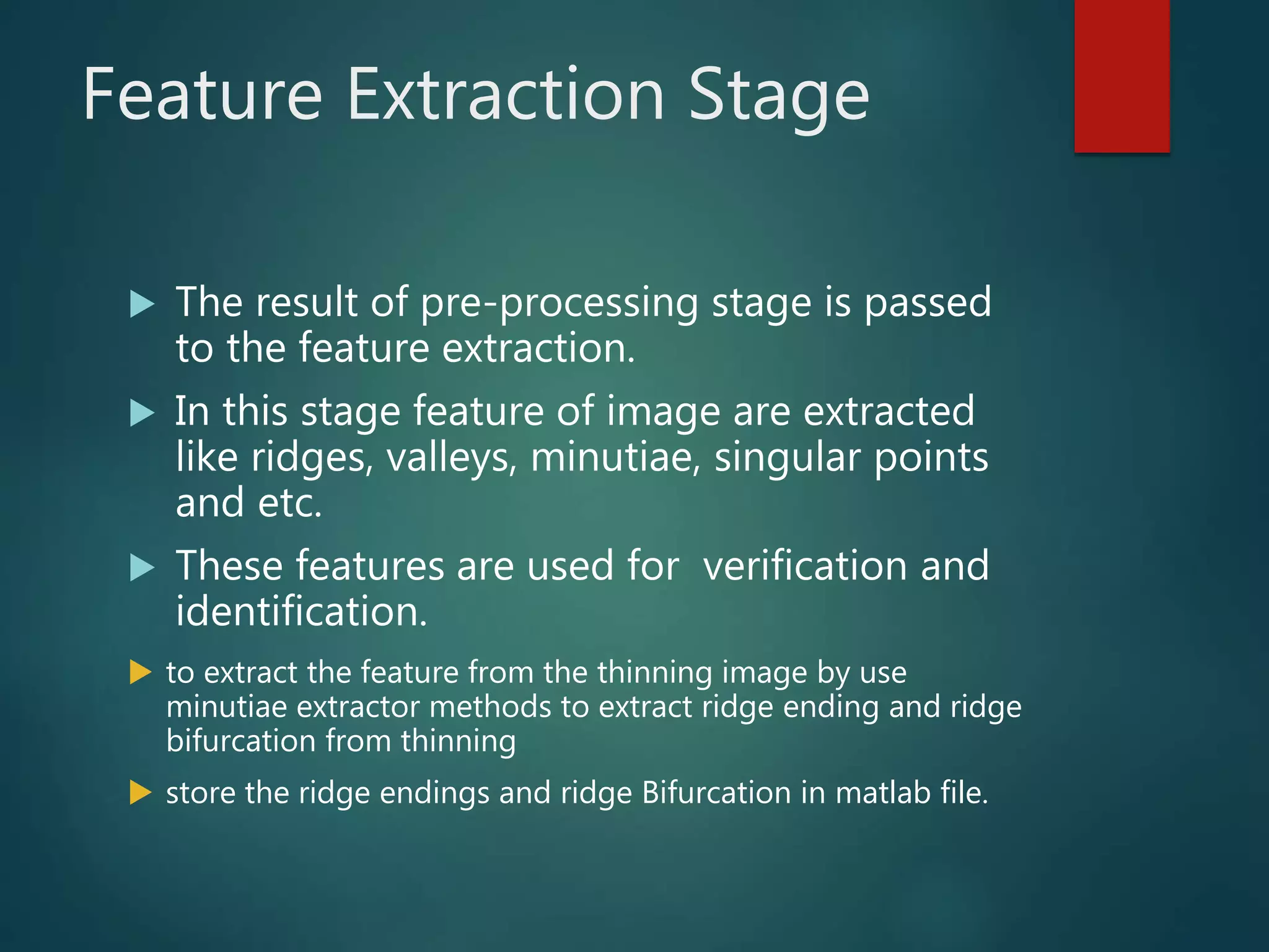 Feature Extraction Stage
 The result of pre-processing stage is passed
to the feature extraction.
 In this stage feature of image are extracted
like ridges, valleys, minutiae, singular points
and etc.
 These features are used for verification and
identification.
 to extract the feature from the thinning image by use
minutiae extractor methods to extract ridge ending and ridge
bifurcation from thinning
 store the ridge endings and ridge Bifurcation in matlab file.
 