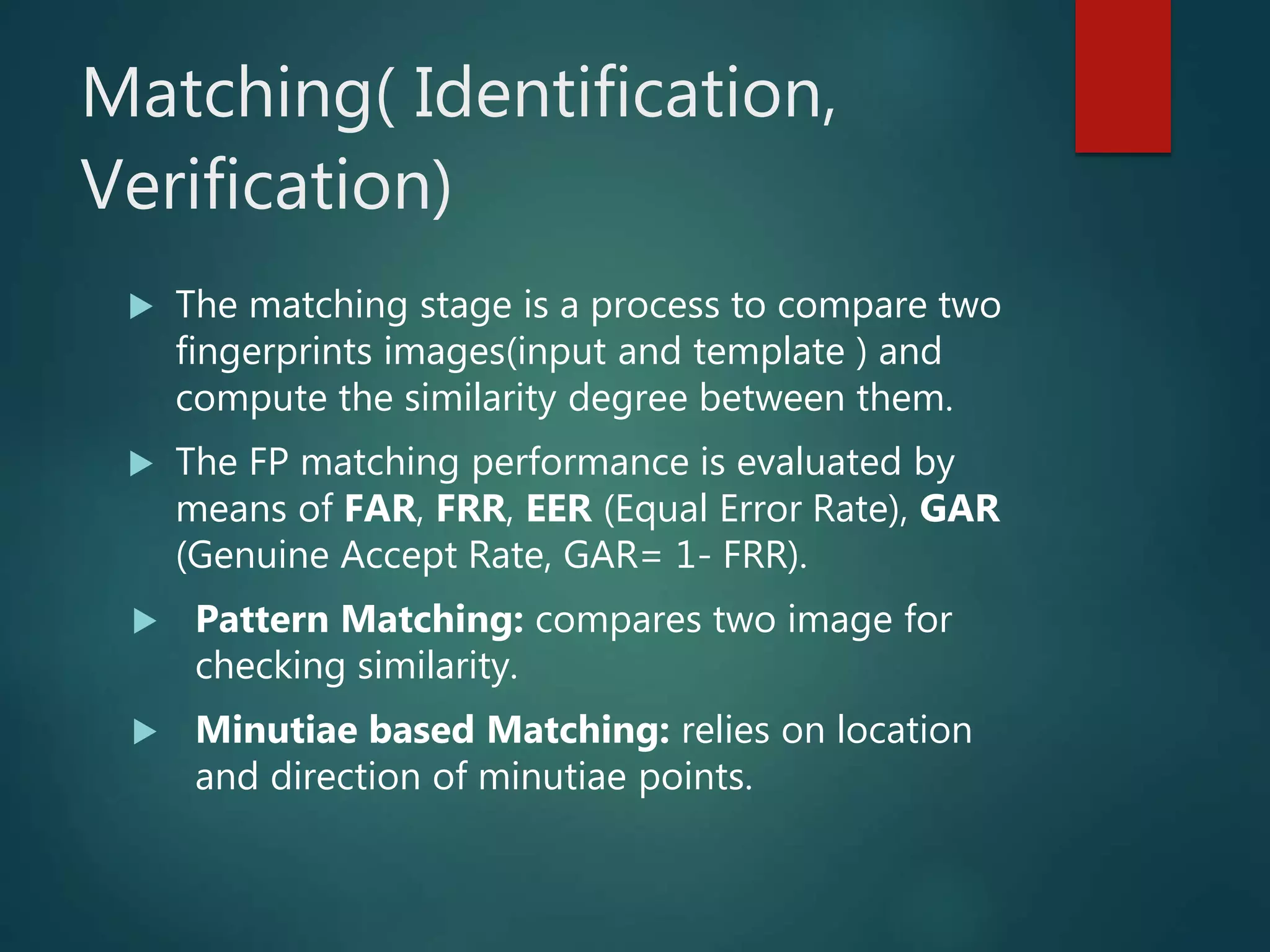 Matching( Identification,
Verification)
 The matching stage is a process to compare two
fingerprints images(input and template ) and
compute the similarity degree between them.
 The FP matching performance is evaluated by
means of FAR, FRR, EER (Equal Error Rate), GAR
(Genuine Accept Rate, GAR= 1- FRR).
 Pattern Matching: compares two image for
checking similarity.
 Minutiae based Matching: relies on location
and direction of minutiae points.
 