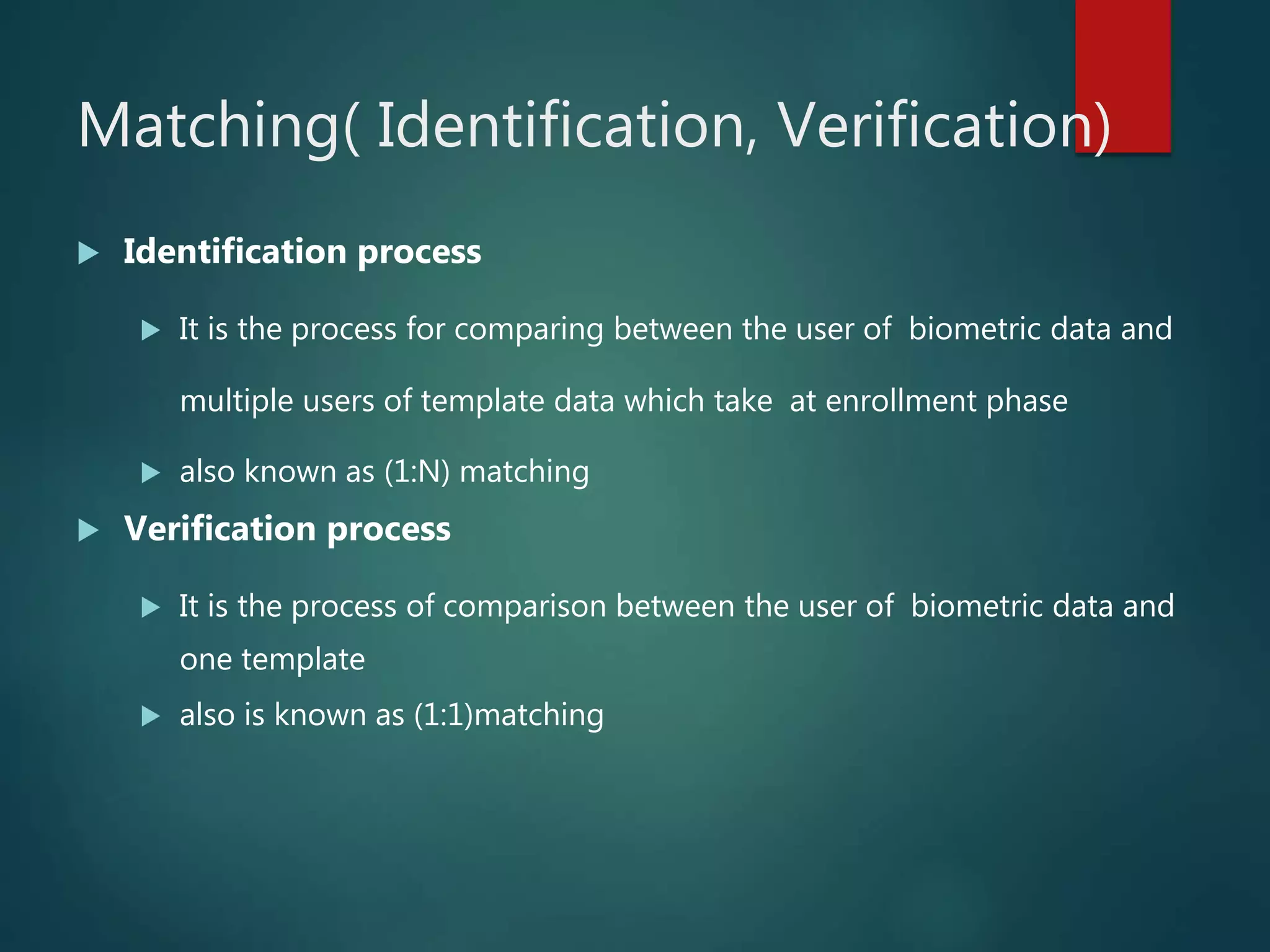 Matching( Identification, Verification)
 Identification process
 It is the process for comparing between the user of biometric data and
multiple users of template data which take at enrollment phase
 also known as (1:N) matching
 Verification process
 It is the process of comparison between the user of biometric data and
one template
 also is known as (1:1)matching
 