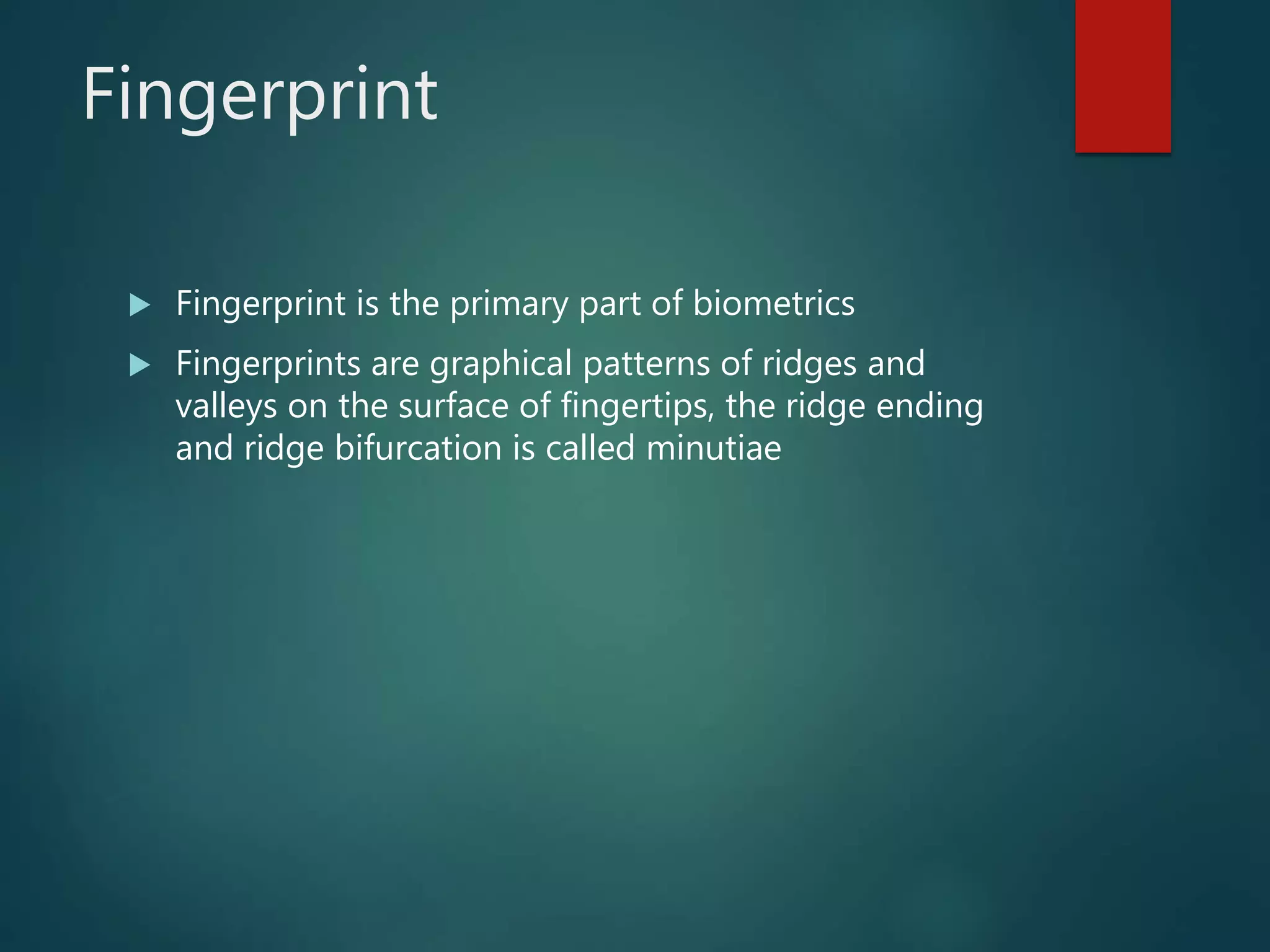 Fingerprint
 Fingerprint is the primary part of biometrics
 Fingerprints are graphical patterns of ridges and
valleys on the surface of fingertips, the ridge ending
and ridge bifurcation is called minutiae
 