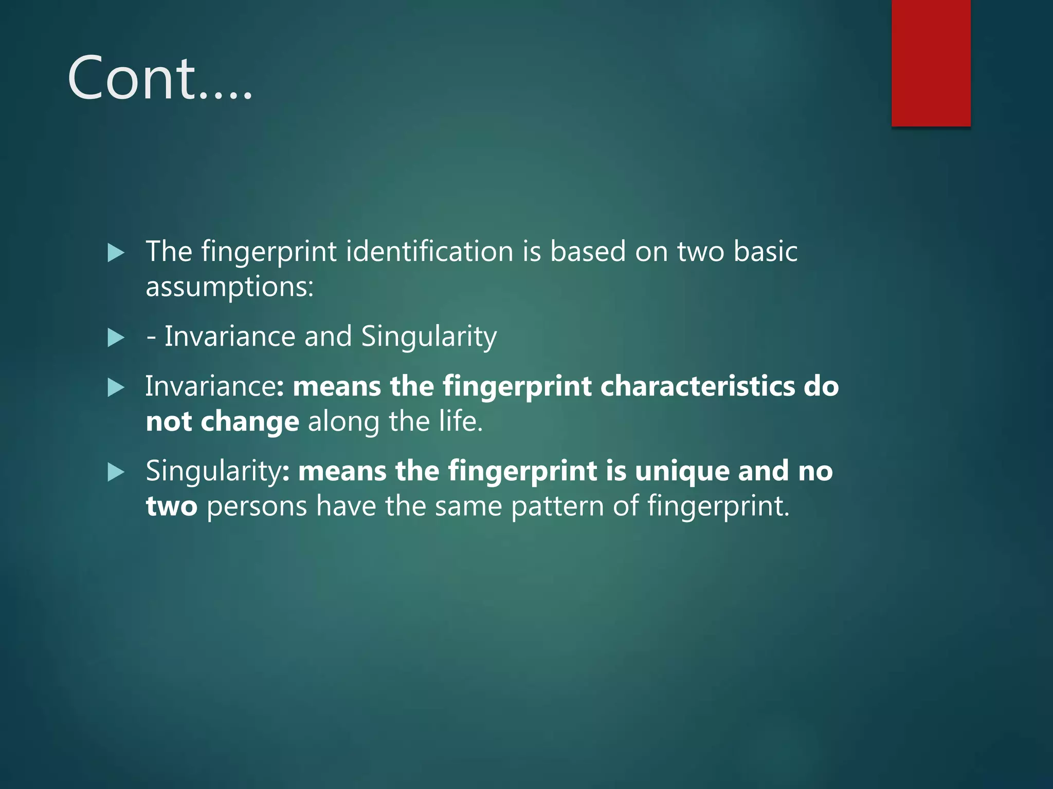 Cont….
 The fingerprint identification is based on two basic
assumptions:
 - Invariance and Singularity
 Invariance: means the fingerprint characteristics do
not change along the life.
 Singularity: means the fingerprint is unique and no
two persons have the same pattern of fingerprint.
 