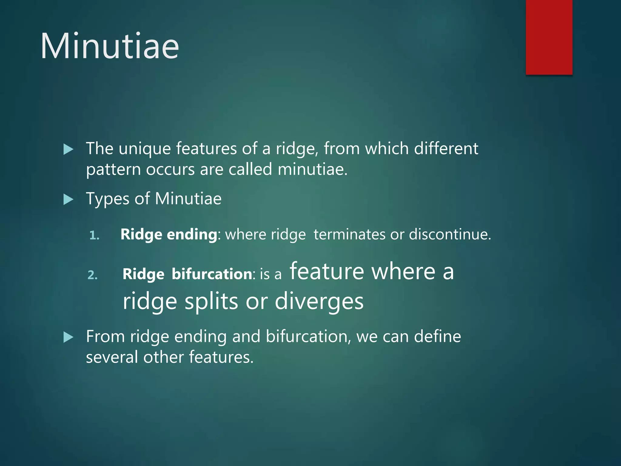 Minutiae
 The unique features of a ridge, from which different
pattern occurs are called minutiae.
 Types of Minutiae
1. Ridge ending: where ridge terminates or discontinue.
2. Ridge bifurcation: is a feature where a
ridge splits or diverges
 From ridge ending and bifurcation, we can define
several other features.
 
