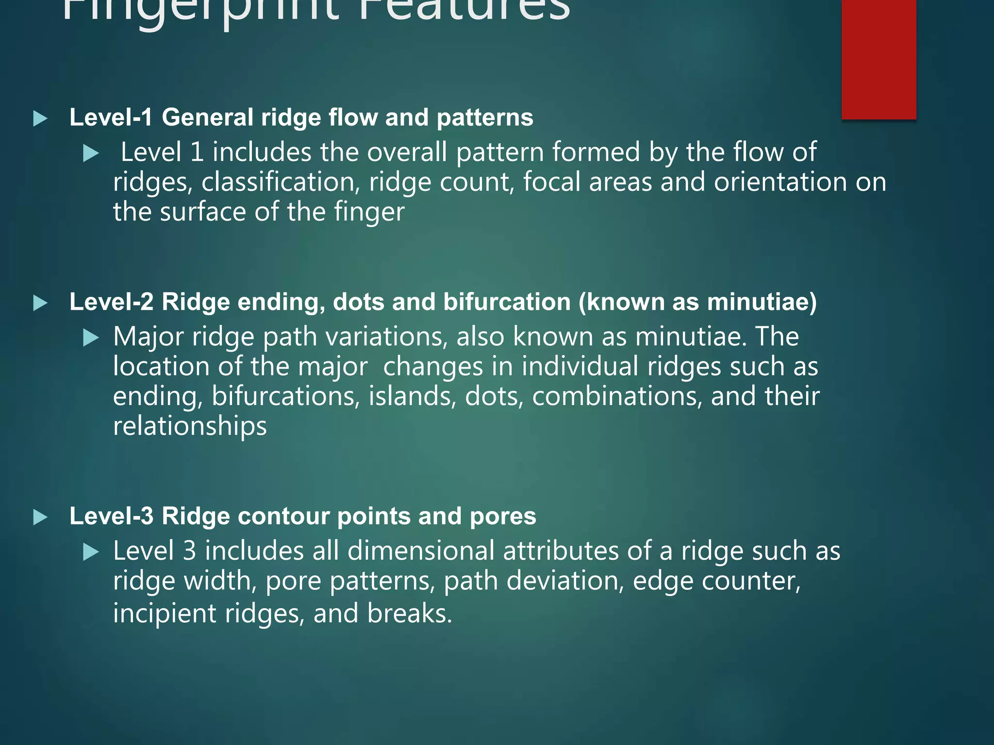 Fingerprint Features
 Level-1 General ridge flow and patterns
 Level 1 includes the overall pattern formed by the flow of
ridges, classification, ridge count, focal areas and orientation on
the surface of the finger
 Level-2 Ridge ending, dots and bifurcation (known as minutiae)
 Major ridge path variations, also known as minutiae. The
location of the major changes in individual ridges such as
ending, bifurcations, islands, dots, combinations, and their
relationships
 Level-3 Ridge contour points and pores
 Level 3 includes all dimensional attributes of a ridge such as
ridge width, pore patterns, path deviation, edge counter,
incipient ridges, and breaks.
 
