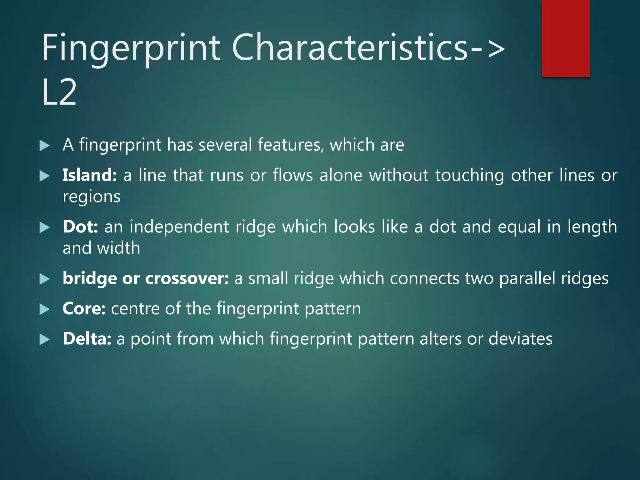 Fingerprint Characteristics->
L2
 A fingerprint has several features, which are
 Island: a line that runs or flows alone without touching other lines or
regions
 Dot: an independent ridge which looks like a dot and equal in length
and width
 bridge or crossover: a small ridge which connects two parallel ridges
 Core: centre of the fingerprint pattern
 Delta: a point from which fingerprint pattern alters or deviates
 