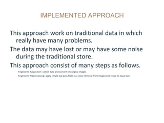 IMPLEMENTED APPROACH
This approach work on traditional data in which
really have many problems.
The data may have lost or may have some noise
during the traditional store.
This approach consist of many steps as follows.
Fingerprint Acquisition:-collect data and convert into digital images.
Fingerprint Preprocessing:-apply simple low pass filter as a noise removal from images and resize to equal size
 