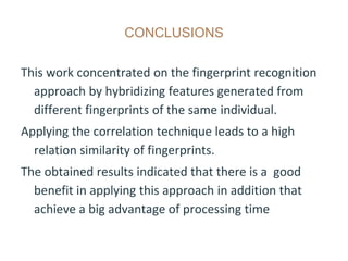 CONCLUSIONS
This work concentrated on the fingerprint recognition
approach by hybridizing features generated from
different fingerprints of the same individual.
Applying the correlation technique leads to a high
relation similarity of fingerprints.
The obtained results indicated that there is a good
benefit in applying this approach in addition that
achieve a big advantage of processing time
 