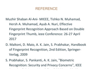 REFERENCE
Muzhir Shaban Al-Ani- MIEEE, Tishko N. Muhamad,
Hersh A. Muhamad, Ayub A. Nuri, Effective
Fingerprint Recognition Approach Based on Double
Fingerprint Thumb, ieee Conference: 26-27 April
2017
D. Maltoni, D. Maio, A. K. Jain, S. Prabhakar, Handbook
of Fingerprint Recognition, 2nd Edition, Springer-
Verlag, 2009
S. Prabhakar, S. Pankanti, A. K. Jain, "Biometric
Recognition: Security and Privacy Concerns", IEEE
 