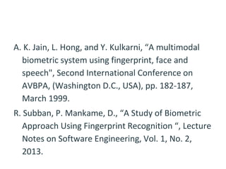 A. K. Jain, L. Hong, and Y. Kulkarni, “A multimodal
biometric system using fingerprint, face and
speech", Second International Conference on
AVBPA, (Washington D.C., USA), pp. 182-187,
March 1999.
R. Subban, P. Mankame, D., “A Study of Biometric
Approach Using Fingerprint Recognition “, Lecture
Notes on Software Engineering, Vol. 1, No. 2,
2013.
 