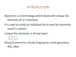 INTRODUCTION
Biometric is a technology which deals with unique bio
elements of an individual.
It is used to verify an individual by its own bio elements
saved in system.
Unique bio elements is of two types.
Physical elements
Behavioral elements
Physical elements include fingerprint, hand geometry,
IRIS, DNA.
 