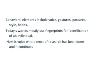 Behavioral elements include voice, gestures, postures,
style, habits.
Today's worlds mostly use fingerprints for identification
of an individual.
Next is voice where most of research has been done
and it continues.
 