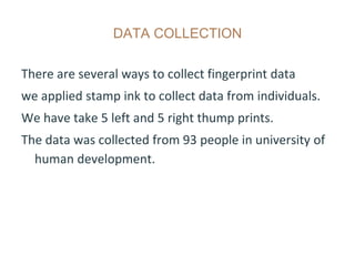 DATA COLLECTION
There are several ways to collect fingerprint data
we applied stamp ink to collect data from individuals.
We have take 5 left and 5 right thump prints.
The data was collected from 93 people in university of
human development.
 