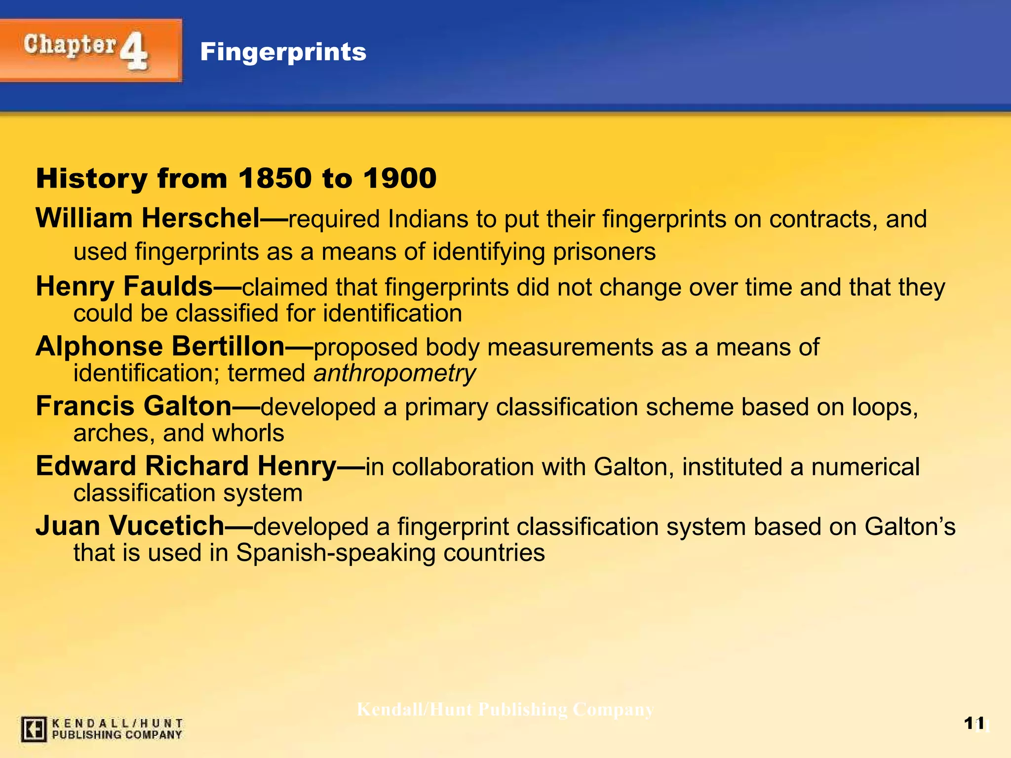History from 1850 to 1900 William Herschel — required Indians to put their fingerprints on contracts, and used fingerprints as a means of identifying prisoners   Henry Faulds — claimed that fingerprints did not change over time and that they could be classified for identification  Alphonse Bertillon — proposed body measurements as a means of identification; termed  anthropometry Francis Galton — developed a primary classification scheme based on loops, arches, and whorls Edward Richard Henry — in collaboration with Galton, instituted a numerical classification system Juan Vucetich — developed a fingerprint classification system based on Galton’s that is used in Spanish-speaking countries Kendall/Hunt Publishing Company 