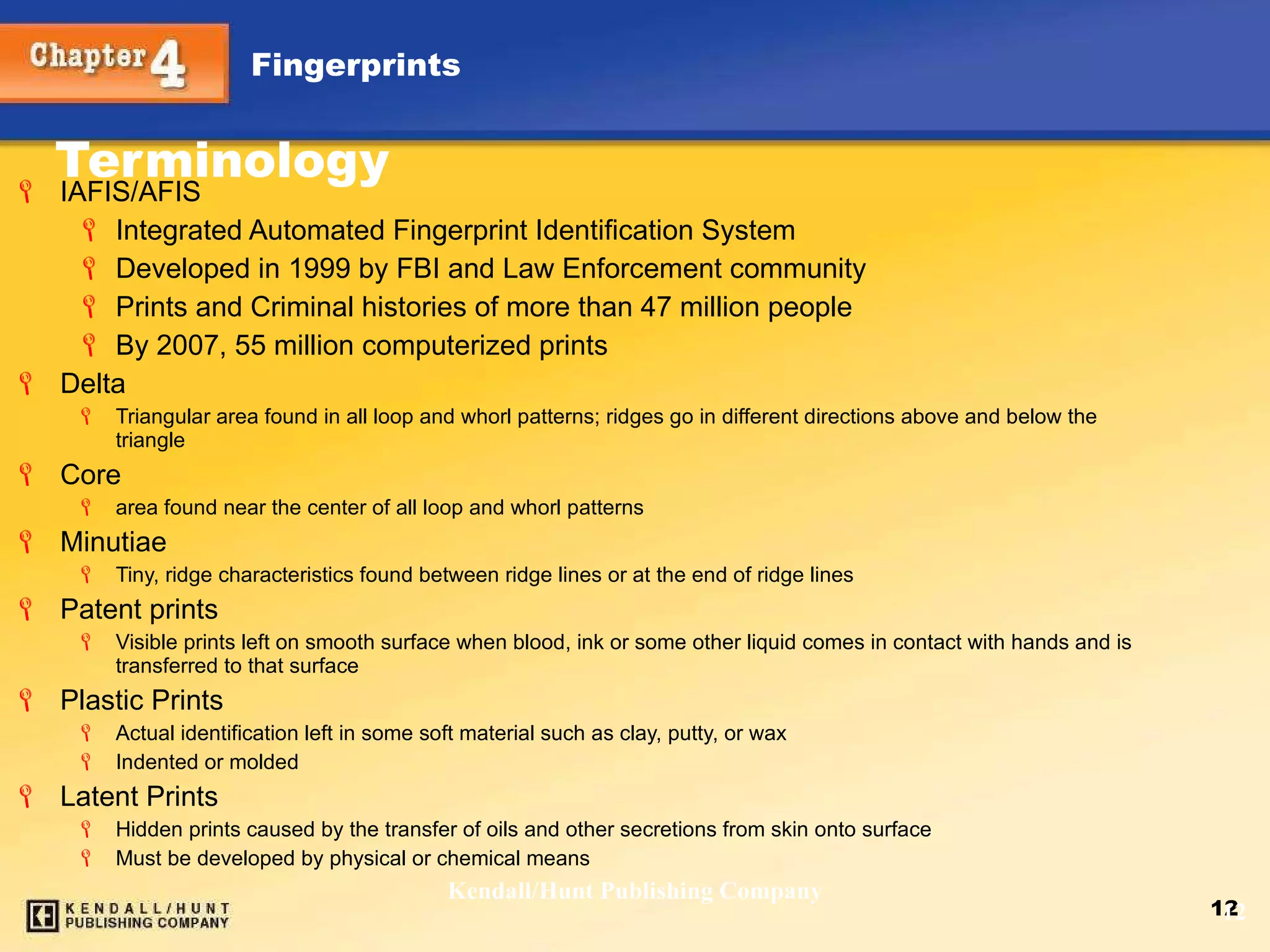 Terminology IAFIS/AFIS Integrated Automated Fingerprint Identification System Developed in 1999 by FBI and Law Enforcement community Prints and Criminal histories of more than 47 million people  By 2007, 55 million computerized prints Delta Triangular area found in all loop and whorl patterns; ridges go in different directions above and below the triangle Core area found near the center of all loop and whorl patterns Minutiae Tiny, ridge characteristics found between ridge lines or at the end of ridge lines Patent prints Visible prints left on smooth surface when blood, ink or some other liquid comes in contact with hands and is transferred to that surface Plastic Prints Actual identification left in some soft material such as clay, putty, or wax Indented or molded Latent Prints Hidden prints caused by the transfer of oils and other secretions from skin onto surface Must be developed by physical or chemical means Kendall/Hunt Publishing Company 