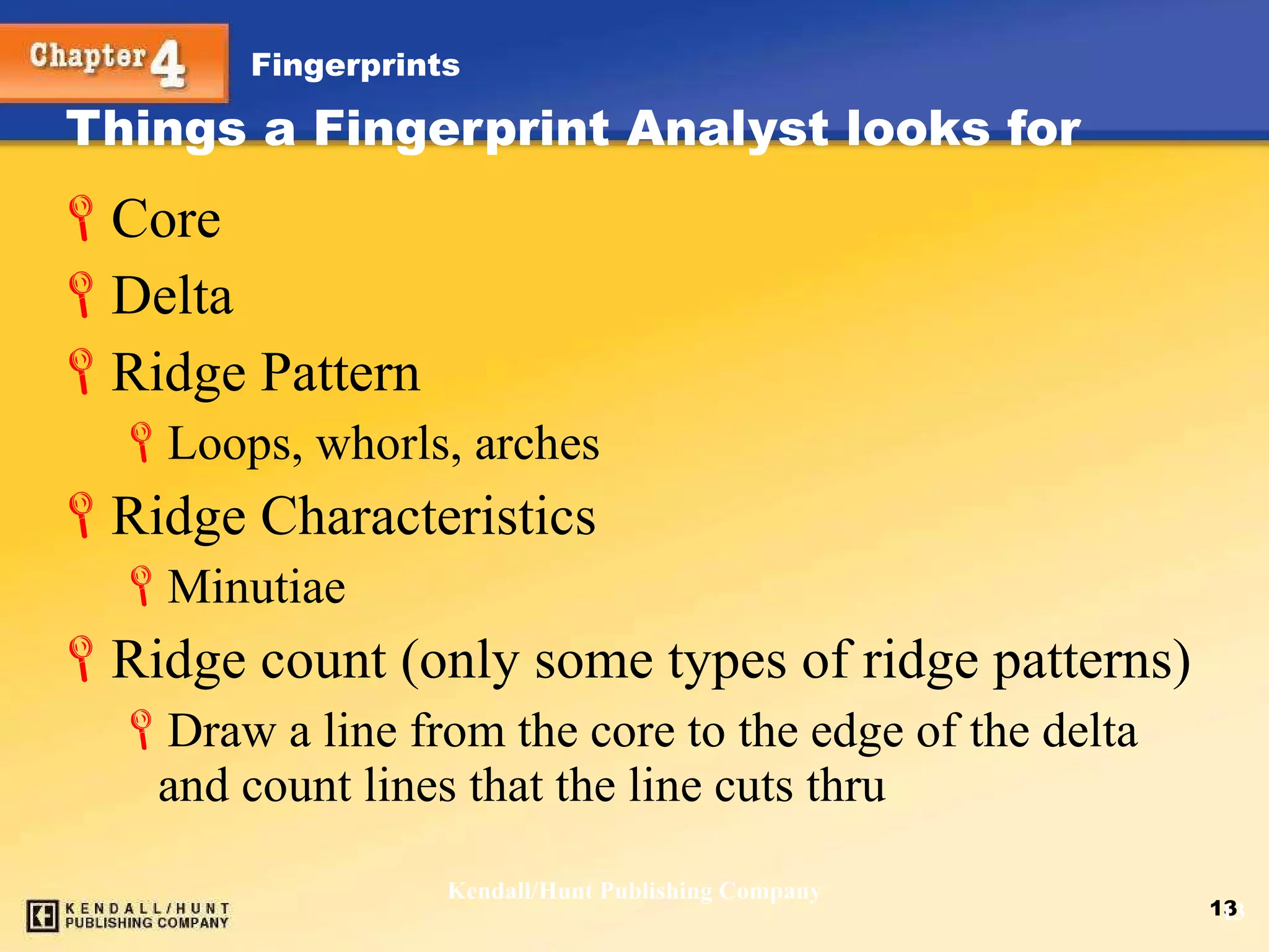Things a Fingerprint Analyst looks for Core Delta Ridge Pattern Loops, whorls, arches Ridge Characteristics Minutiae  Ridge count (only some types of ridge patterns) Draw a line from the core to the edge of the delta and count lines that the line cuts thru Kendall/Hunt Publishing Company 