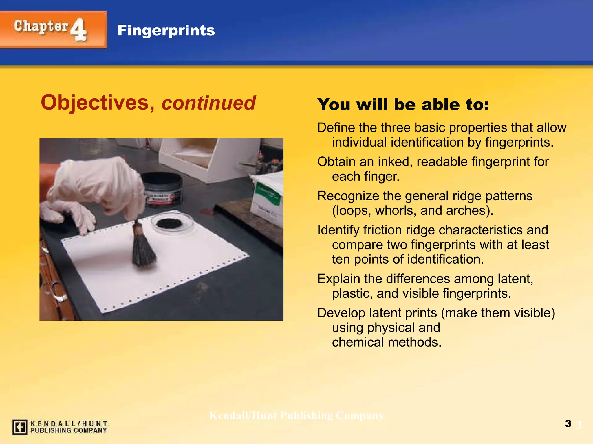 You will be able to: Define the three basic properties that allow individual identification by fingerprints.  Obtain an inked, readable fingerprint for each finger.  Recognize the general ridge patterns (loops, whorls, and arches).  Identify friction ridge characteristics and compare two fingerprints with at least ten points of identification.  Explain the differences among latent, plastic, and visible fingerprints.  Develop latent prints (make them visible) using physical and  chemical methods. Objectives,  continued Kendall/Hunt Publishing Company 