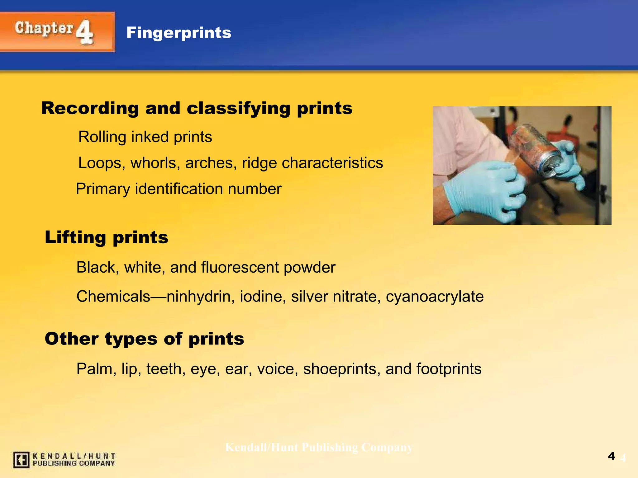 Recording and classifying prints   Rolling inked prints   Loops, whorls, arches, ridge characteristics Primary identification number Kendall/Hunt Publishing Company Lifting prints Black, white, and fluorescent powder Chemicals — ninhydrin, iodine, silver nitrate, cyanoacrylate Other types of prints Palm, lip, teeth, eye, ear, voice, shoeprints, and footprints 