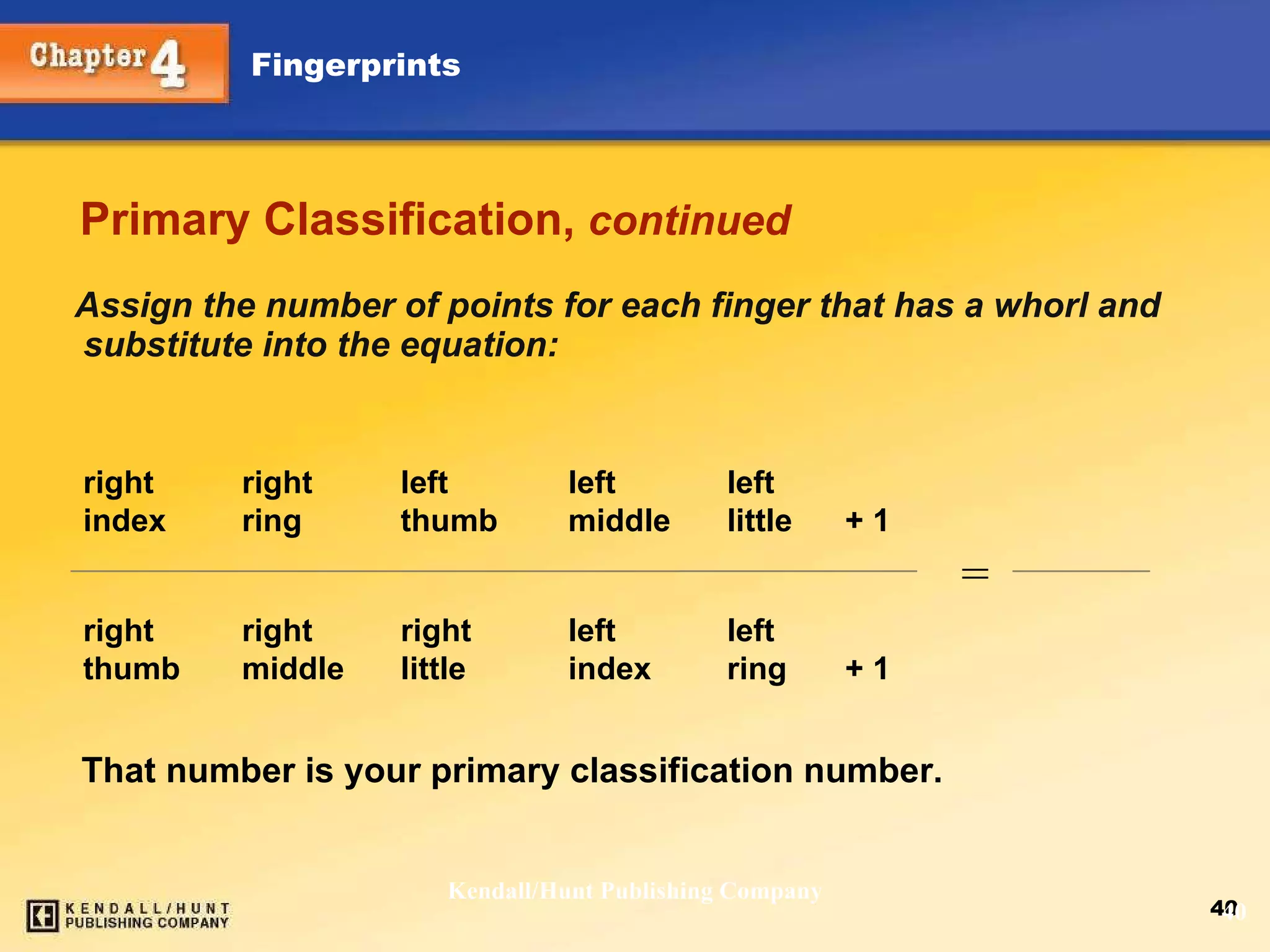 Primary Classification,  continued Assign the number of points for each finger that has a whorl and substitute into the equation: Kendall/Hunt Publishing Company right right left left left  index ring thumb middle little + 1  right right right left left  thumb middle little index ring + 1 That number is your primary classification number. = 