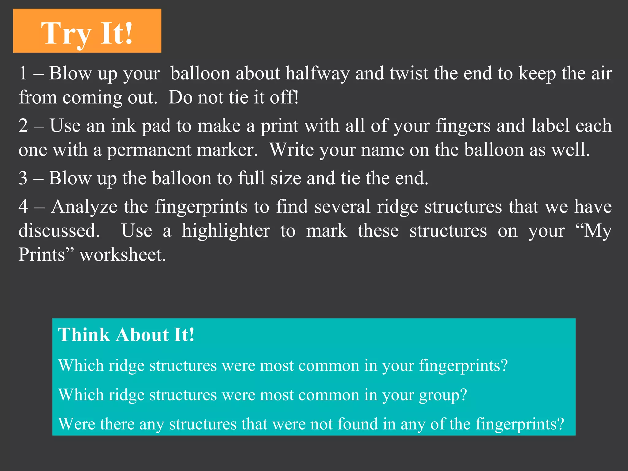 1 – Blow up your  balloon about halfway and twist the end to keep the air from coming out.  Do not tie it off!  2 – Use an ink pad to make a print with all of your fingers and label each one with a permanent marker.  Write your name on the balloon as well.  3 – Blow up the balloon to full size and tie the end.  4 – Analyze the fingerprints to find several ridge structures that we have discussed.  Use a highlighter to mark these structures on your “My Prints” worksheet.  Try It! Think About It! Which ridge structures were most common in your fingerprints? Which ridge structures were most common in your group?  Were there any structures that were not found in any of the fingerprints?  