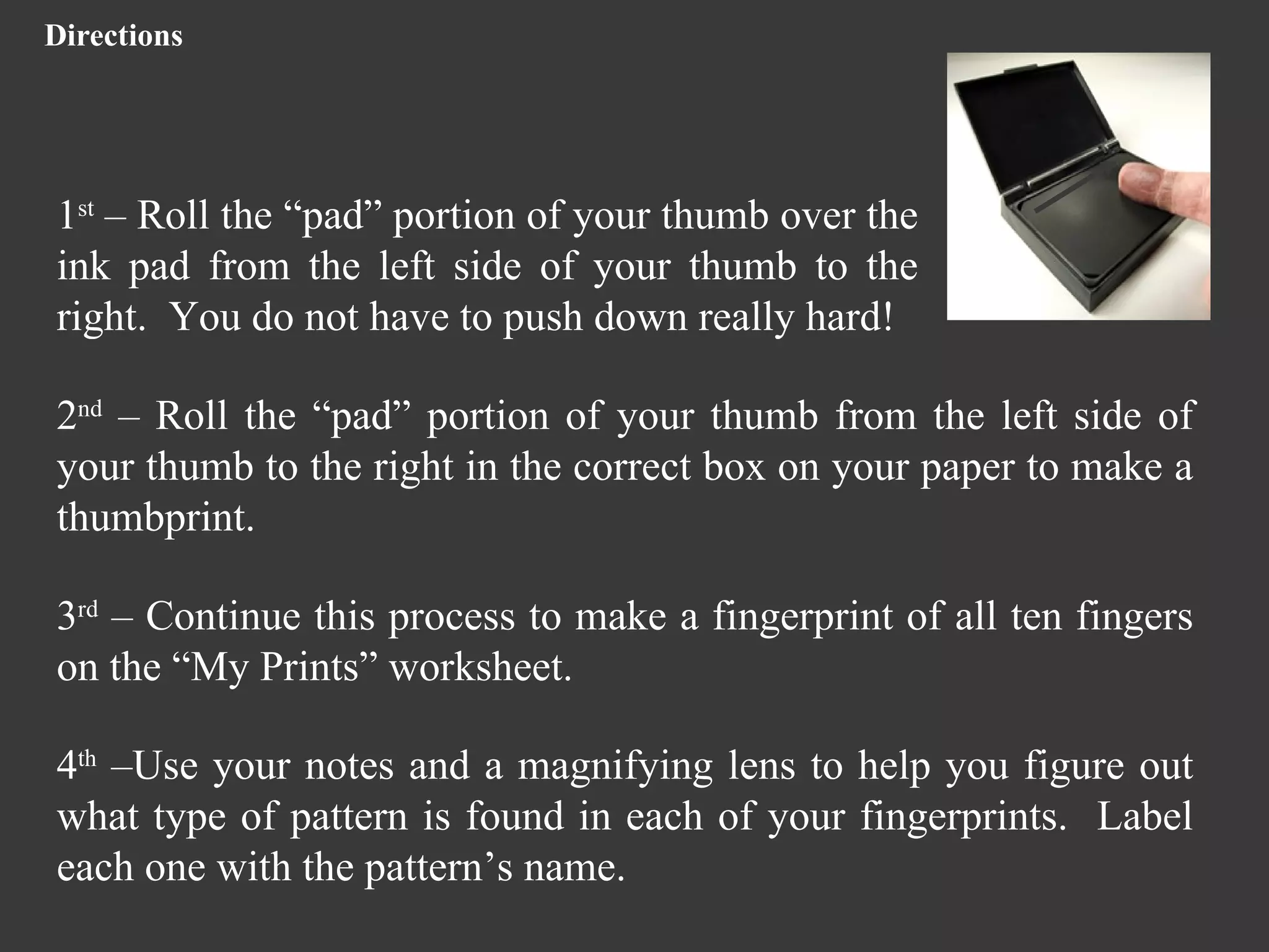Directions 1 st  – Roll the “pad” portion of your thumb over the ink pad from the left side of your thumb to the right.  You do not have to push down really hard! 2 nd  – Roll the “pad” portion of your thumb from the left side of your thumb to the right in the correct box on your paper to make a thumbprint.  3 rd  – Continue this process to make a fingerprint of all ten fingers on the “My Prints” worksheet. 4 th  –Use your notes and a magnifying lens to help you figure out what type of pattern is found in each of your fingerprints.  Label each one with the pattern’s name. 
