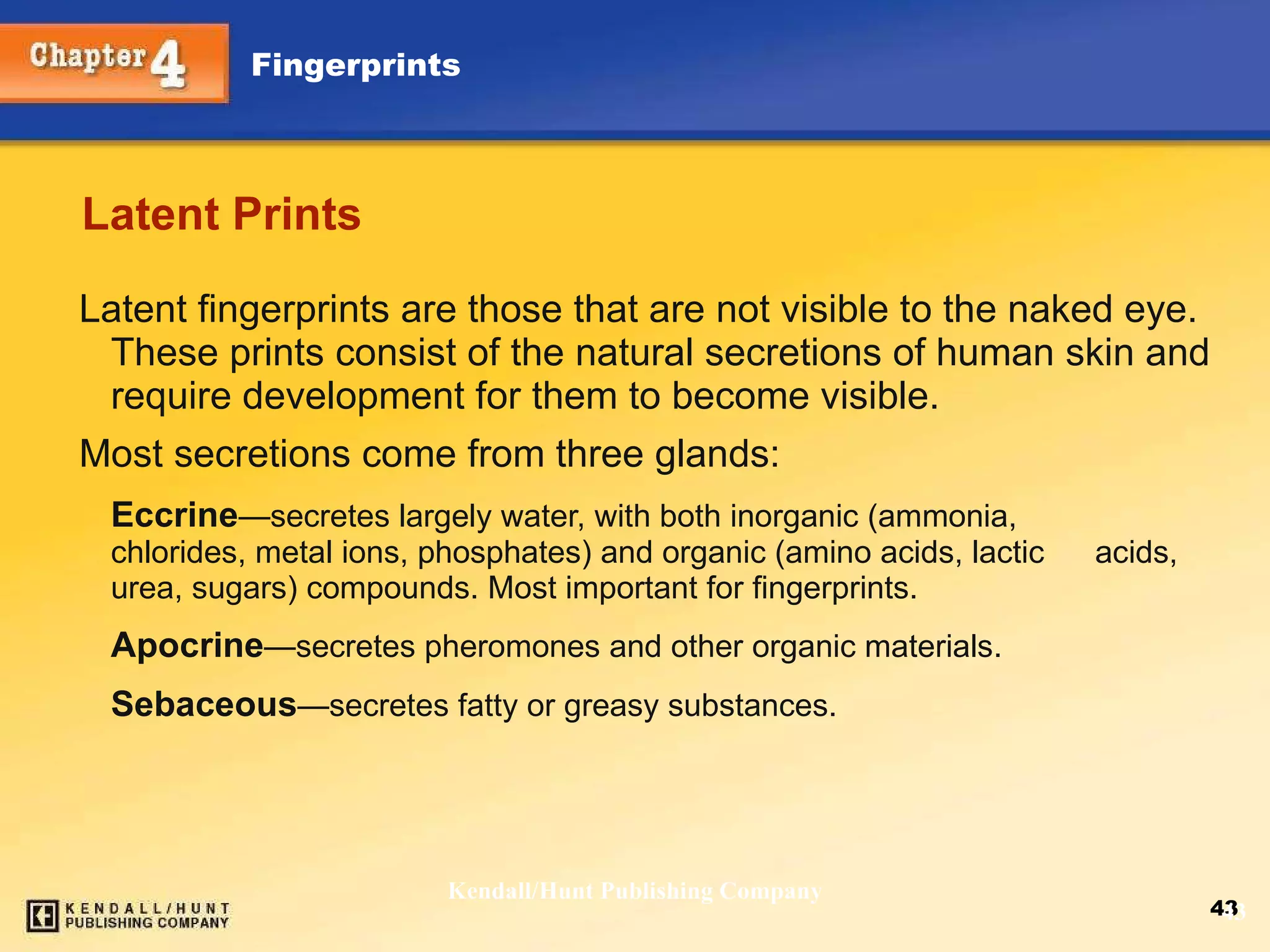 Latent Prints Latent fingerprints are those that are not visible to the naked eye. These prints consist of the natural secretions of human skin and require development for them to become visible. Most secretions come from three glands: Eccrine —secretes  largely water, with both inorganic (ammonia,  chlorides, metal ions, phosphates) and organic (amino acids, lactic  acids, urea, sugars) compounds. Most important for fingerprints. Apocrine — secretes pheromones and other organic materials. Sebaceous — secretes fatty or greasy substances. Kendall/Hunt Publishing Company 