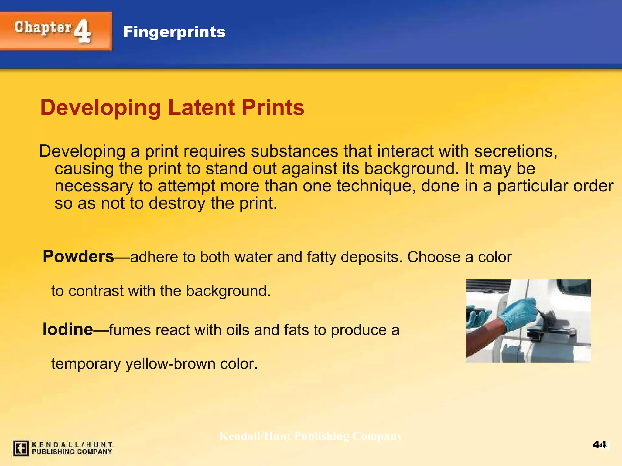 Developing Latent Prints Developing a print requires substances that interact with secretions, causing the print to stand out against its background. It may be necessary to attempt more than one technique, done in a particular order so as not to destroy the print. Kendall/Hunt Publishing Company Powders — adhere to both water and fatty deposits. Choose a color  to contrast with the background. Iodine — fumes react with oils and fats to produce a temporary yellow-brown color.  