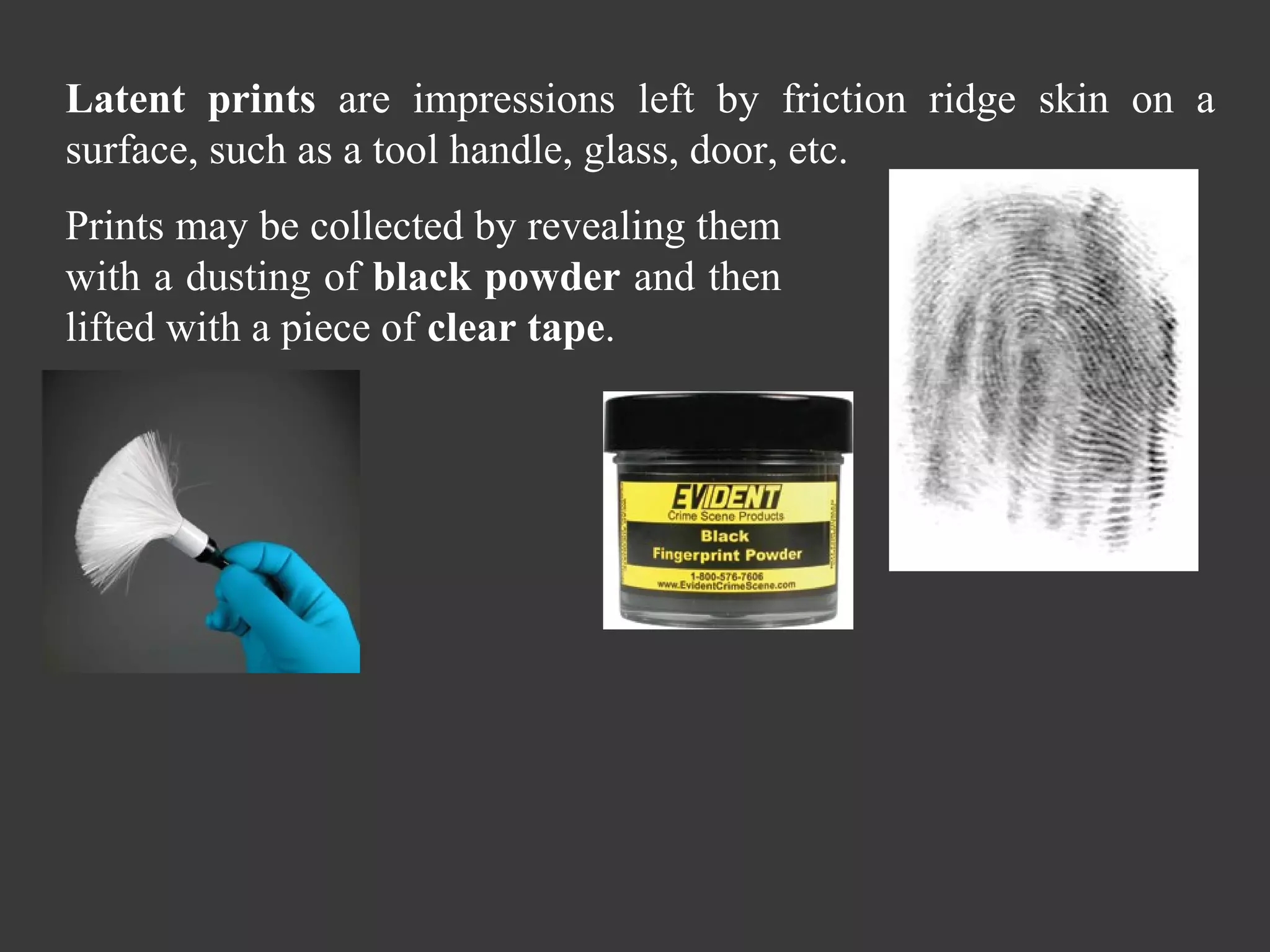 Latent prints  are impressions left by friction ridge skin on a surface, such as a tool handle, glass, door, etc.  Prints may be collected by revealing them with a dusting of  black powder  and then lifted with a piece of  clear tape .  