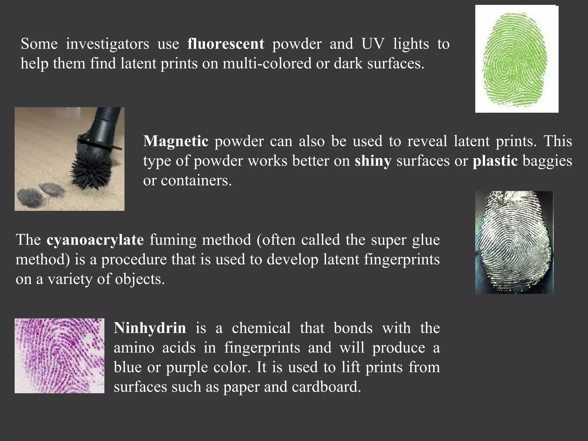 Some investigators use  fluorescent  powder and UV lights to help them find latent prints on multi-colored or dark surfaces. The  cyanoacrylate  fuming method (often called the super glue method) is a procedure that is used to develop latent fingerprints on a variety of objects. Magnetic  powder can also be used to reveal latent prints. This type of powder works better on  shiny  surfaces or  plastic  baggies or containers.  Ninhydrin  is a chemical that bonds with the amino acids in fingerprints and will produce a blue or purple color. It is used to lift prints from surfaces such as paper and cardboard. 