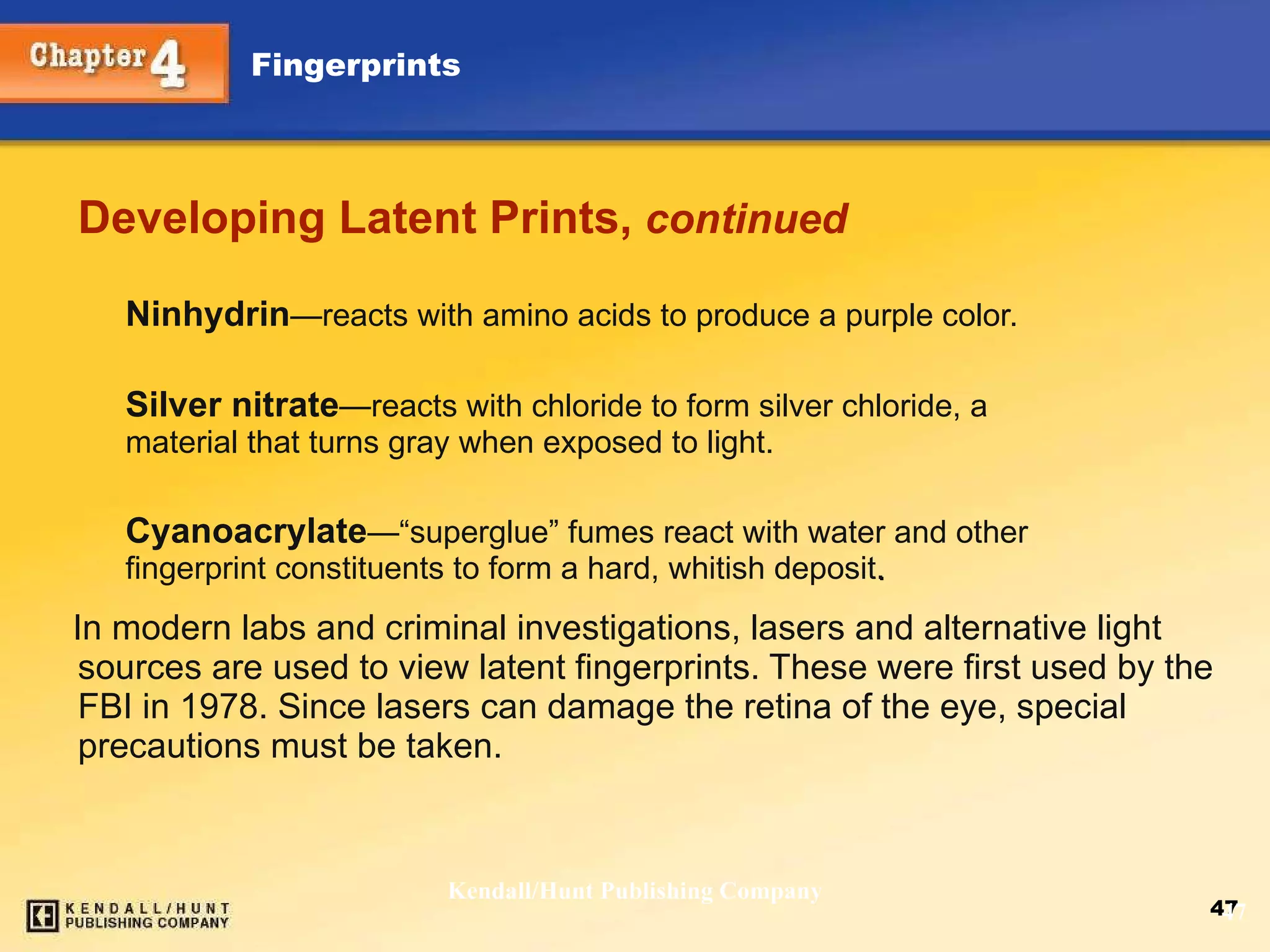 Developing Latent Prints,  continued Ninhydrin — reacts with amino acids to produce a purple color. Silver nitrate — reacts with chloride to form silver chloride, a  material that turns gray when exposed to light. Cyanoacrylate — “superglue” fumes react with water and other  fingerprint constituents to form a hard, whitish deposit . In modern labs and criminal investigations, lasers and alternative light sources are used to view latent fingerprints. These were first used by the FBI in 1978. Since lasers can damage the retina of the eye, special precautions must be taken.  Kendall/Hunt Publishing Company 